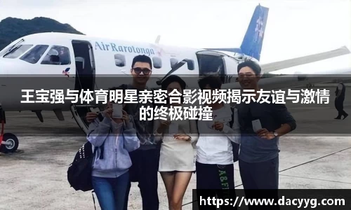 王宝强与体育明星亲密合影视频揭示友谊与激情的终极碰撞