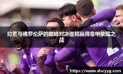 拉素与佛罗伦萨的巅峰对决谁将赢得意甲荣耀之战